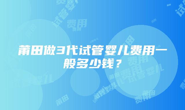 莆田做3代试管婴儿费用一般多少钱？