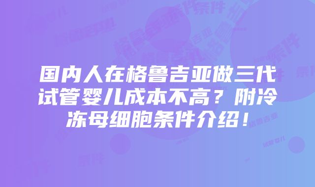 国内人在格鲁吉亚做三代试管婴儿成本不高？附冷冻母细胞条件介绍！