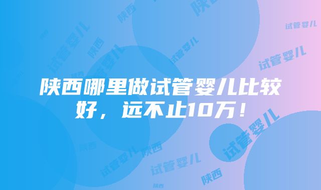 陕西哪里做试管婴儿比较好，远不止10万！