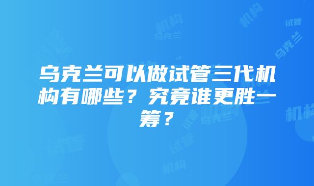 乌克兰可以做试管三代机构有哪些？究竟谁更胜一筹？