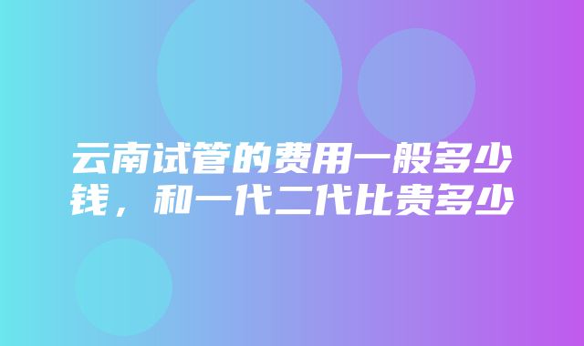 云南试管的费用一般多少钱，和一代二代比贵多少