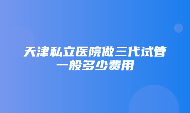 天津私立医院做三代试管一般多少费用