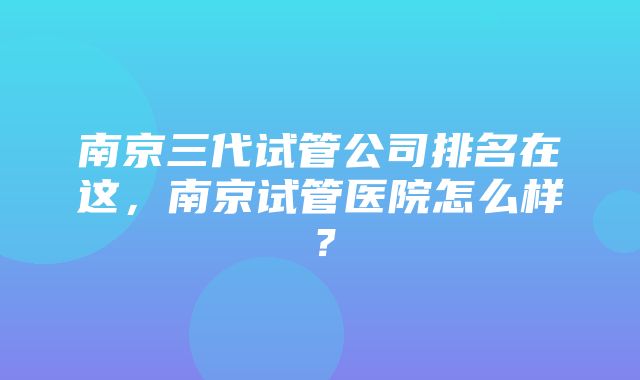 南京三代试管公司排名在这，南京试管医院怎么样？