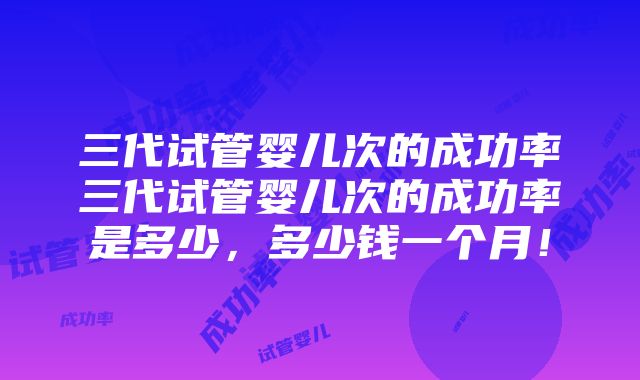 三代试管婴儿次的成功率三代试管婴儿次的成功率是多少，多少钱一个月！