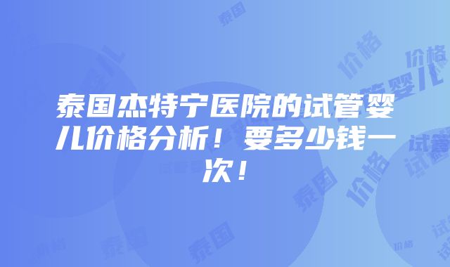 泰国杰特宁医院的试管婴儿价格分析！要多少钱一次！