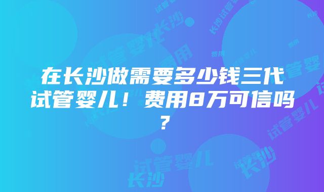 在长沙做需要多少钱三代试管婴儿！费用8万可信吗？