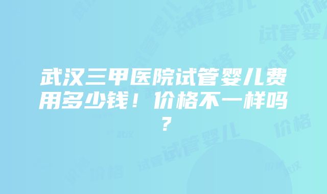 武汉三甲医院试管婴儿费用多少钱！价格不一样吗？