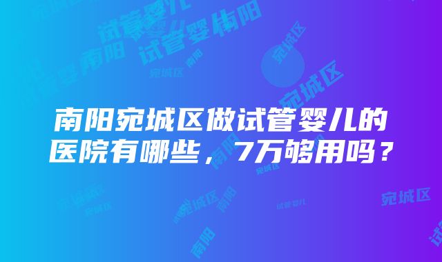 南阳宛城区做试管婴儿的医院有哪些，7万够用吗？