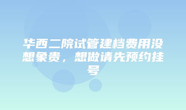 华西二院试管建档费用没想象贵，想做请先预约挂号