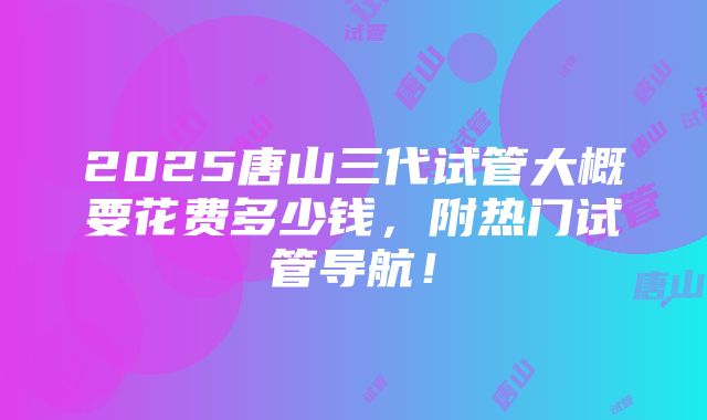 2025唐山三代试管大概要花费多少钱，附热门试管导航！