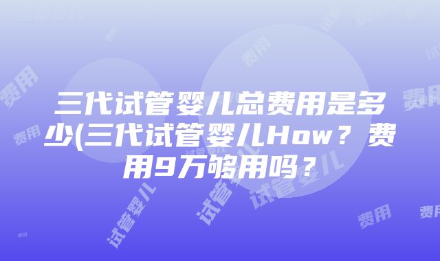 三代试管婴儿总费用是多少(三代试管婴儿How？费用9万够用吗？