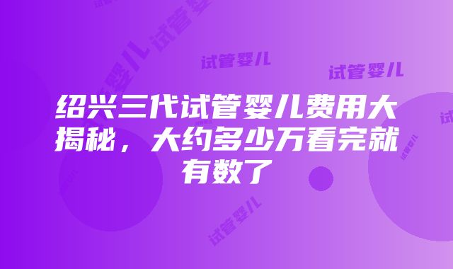 绍兴三代试管婴儿费用大揭秘，大约多少万看完就有数了