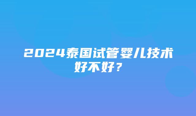 2024泰国试管婴儿技术好不好？