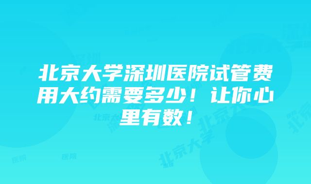 北京大学深圳医院试管费用大约需要多少！让你心里有数！