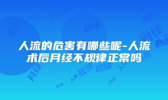 人流的危害有哪些呢-人流术后月经不规律正常吗