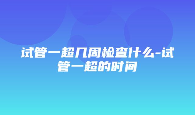 试管一超几周检查什么-试管一超的时间