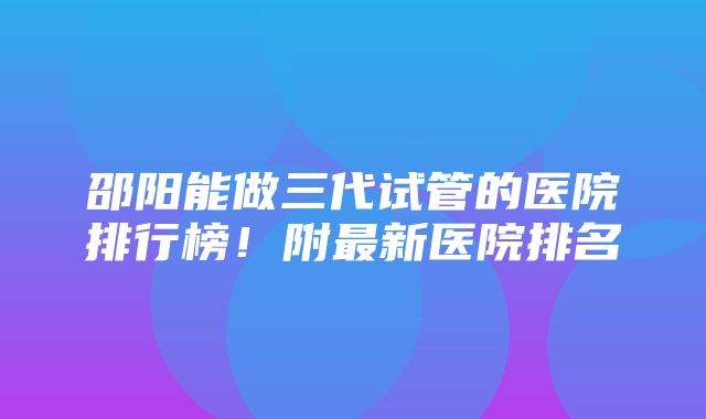 邵阳能做三代试管的医院排行榜！附最新医院排名