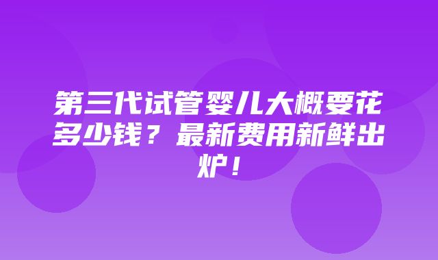 第三代试管婴儿大概要花多少钱？最新费用新鲜出炉！