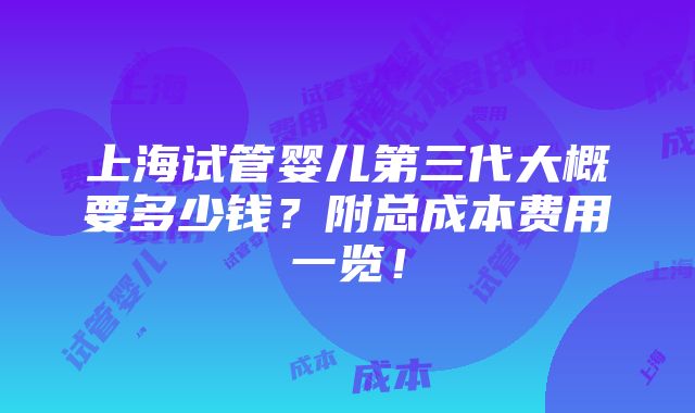 上海试管婴儿第三代大概要多少钱？附总成本费用一览！