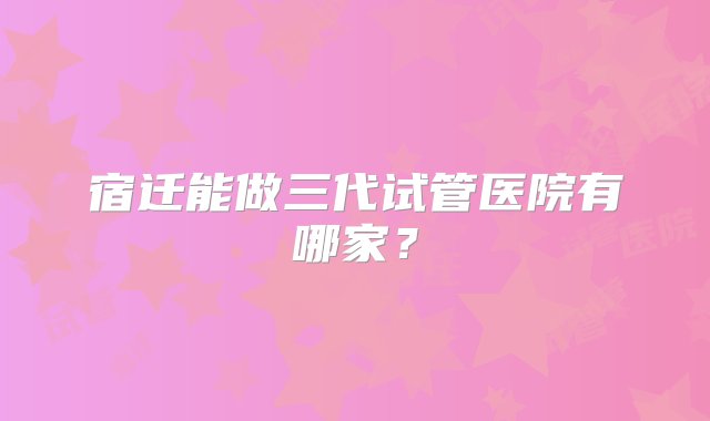 宿迁能做三代试管医院有哪家？