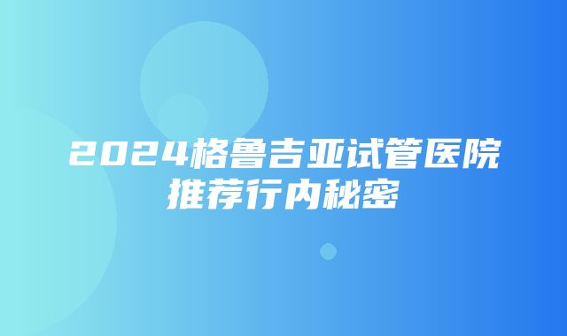 2024格鲁吉亚试管医院推荐行内秘密