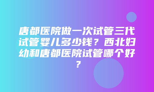 唐都医院做一次试管三代试管婴儿多少钱？西北妇幼和唐都医院试管哪个好？