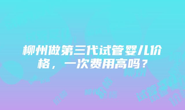 柳州做第三代试管婴儿价格，一次费用高吗？