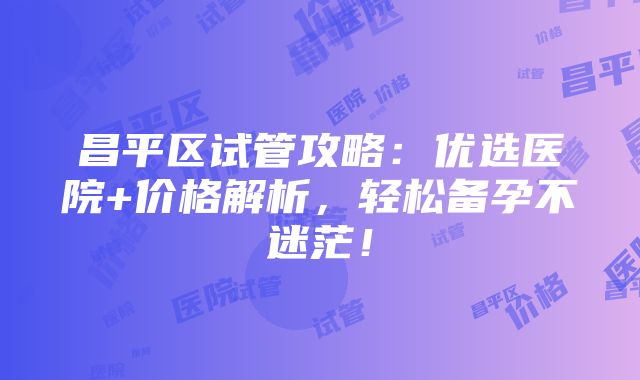 昌平区试管攻略：优选医院+价格解析，轻松备孕不迷茫！