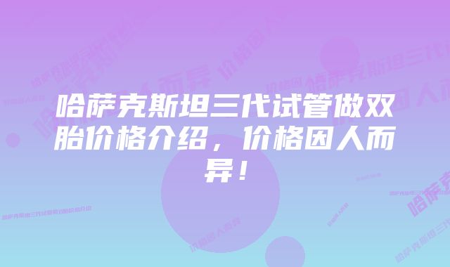 哈萨克斯坦三代试管做双胎价格介绍，价格因人而异！