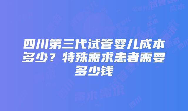 四川第三代试管婴儿成本多少？特殊需求患者需要多少钱