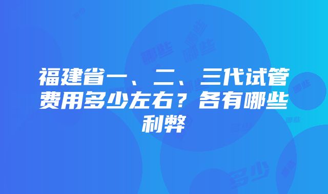 福建省一、二、三代试管费用多少左右？各有哪些利弊