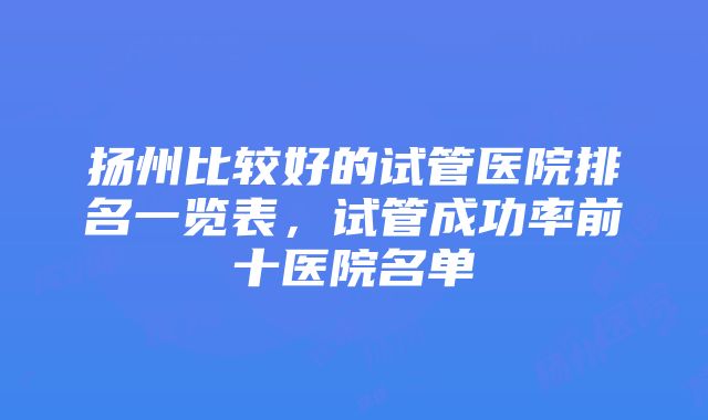 扬州比较好的试管医院排名一览表，试管成功率前十医院名单