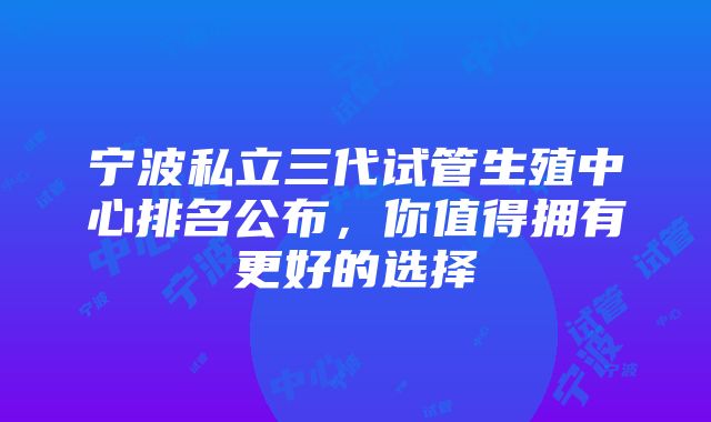 宁波私立三代试管生殖中心排名公布，你值得拥有更好的选择