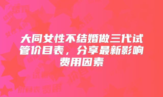 大同女性不结婚做三代试管价目表，分享最新影响费用因素