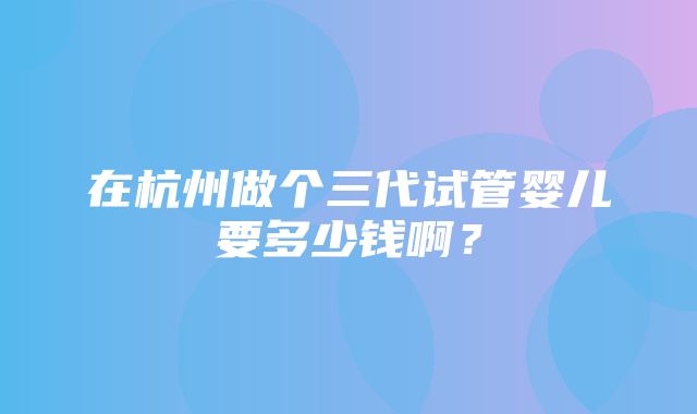 在杭州做个三代试管婴儿要多少钱啊？