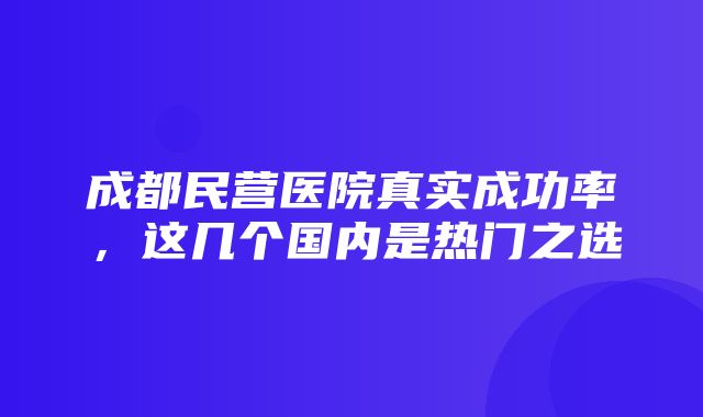 成都民营医院真实成功率，这几个国内是热门之选