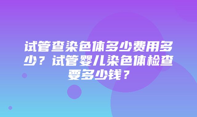 试管查染色体多少费用多少？试管婴儿染色体检查要多少钱？