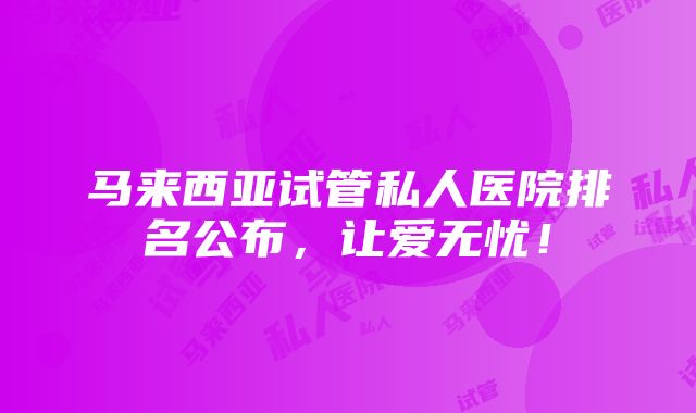 马来西亚试管私人医院排名公布，让爱无忧！