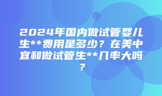 2024年国内做试管婴儿生**费用是多少？在美中宜和做试管生**几率大吗？