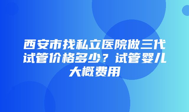 西安市找私立医院做三代试管价格多少？试管婴儿大概费用