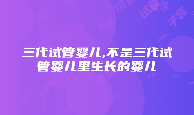 三代试管婴儿,不是三代试管婴儿里生长的婴儿