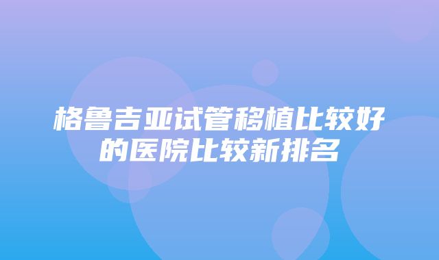 格鲁吉亚试管移植比较好的医院比较新排名