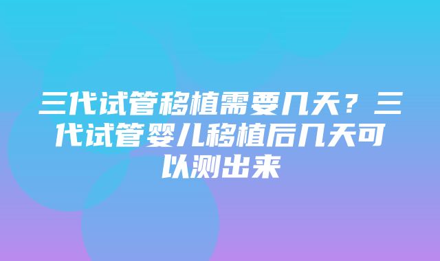 三代试管移植需要几天？三代试管婴儿移植后几天可以测出来