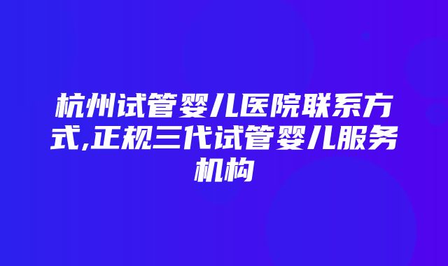 杭州试管婴儿医院联系方式,正规三代试管婴儿服务机构