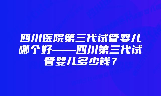 四川医院第三代试管婴儿哪个好——四川第三代试管婴儿多少钱？