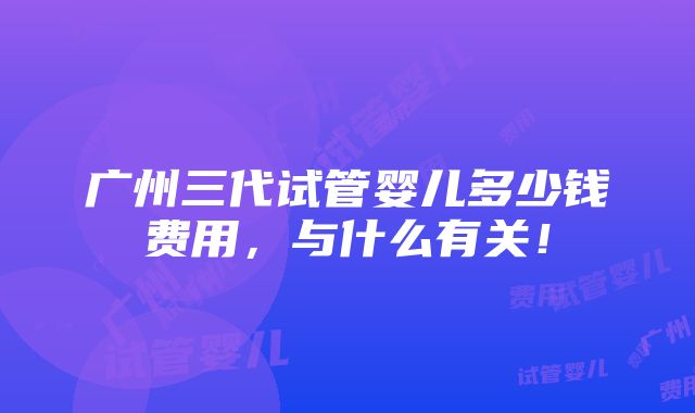 广州三代试管婴儿多少钱费用，与什么有关！