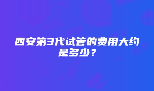 西安第3代试管的费用大约是多少？