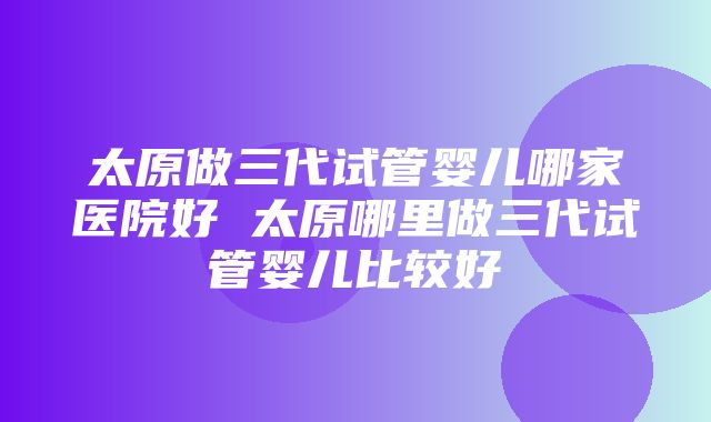 太原做三代试管婴儿哪家医院好 太原哪里做三代试管婴儿比较好