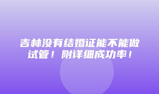 吉林没有结婚证能不能做试管！附详细成功率！