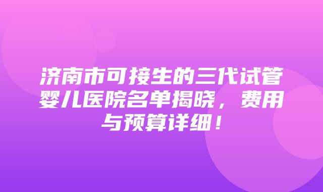 济南市可接生的三代试管婴儿医院名单揭晓，费用与预算详细！